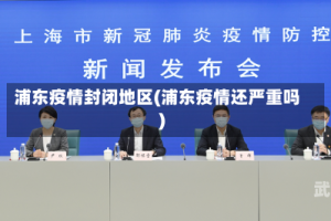 浦东疫情封闭地区(浦东疫情还严重吗)